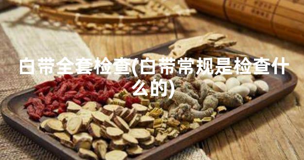 白带全套检查(白带常规是检查什么的)