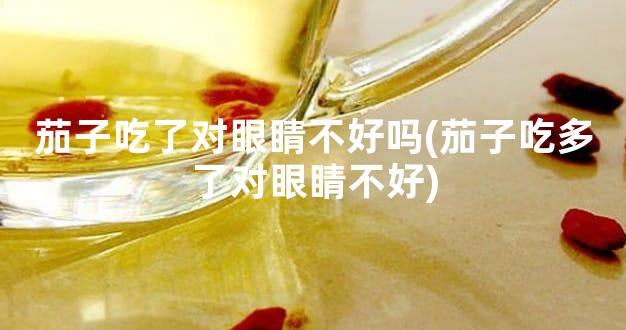 茄子吃了对眼睛不好吗(茄子吃多了对眼睛不好)